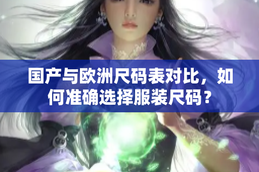 国产与欧洲尺码表对比，如何准确选择服装尺码？