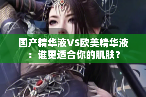 国产精华液VS欧美精华液：谁更适合你的肌肤？