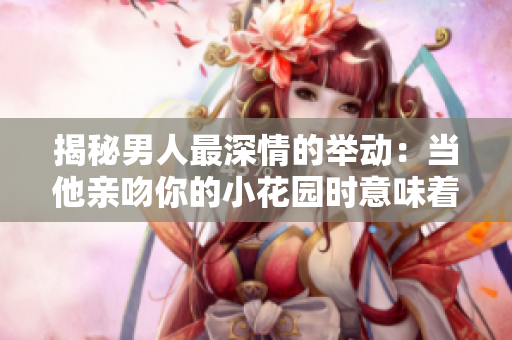 揭秘男人最深情的举动：当他亲吻你的小花园时意味着什么？