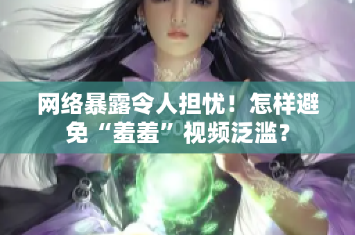 网络暴露令人担忧！怎样避免“羞羞”视频泛滥？