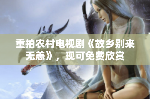 重拍农村电视剧《故乡别来无恙》，现可免费欣赏