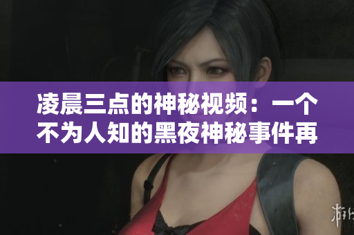凌晨三点的神秘视频：一个不为人知的黑夜神秘事件再次袭来！