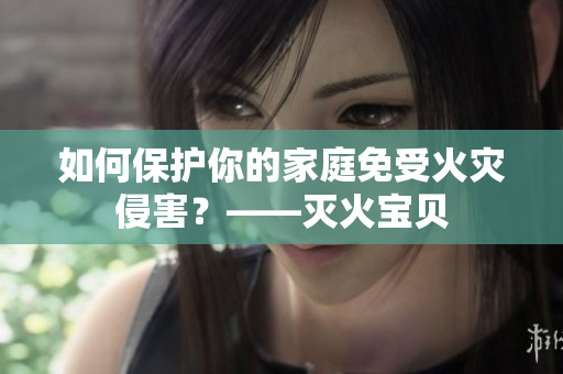 如何保护你的家庭免受火灾侵害？——灭火宝贝