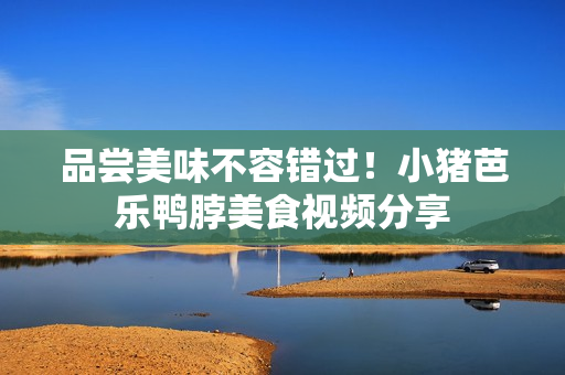品尝美味不容错过！小猪芭乐鸭脖美食视频分享
