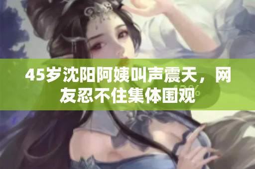 45岁沈阳阿姨叫声震天，网友忍不住集体围观