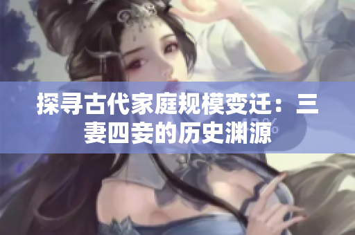 探寻古代家庭规模变迁：三妻四妾的历史渊源