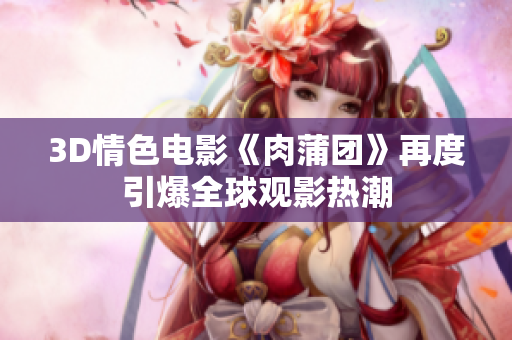3D情色电影《肉蒲团》再度引爆全球观影热潮