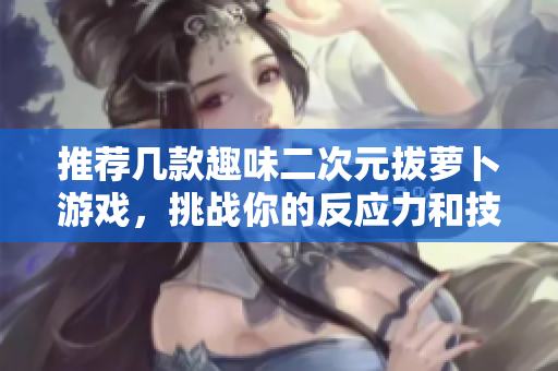 推荐几款趣味二次元拔萝卜游戏，挑战你的反应力和技巧