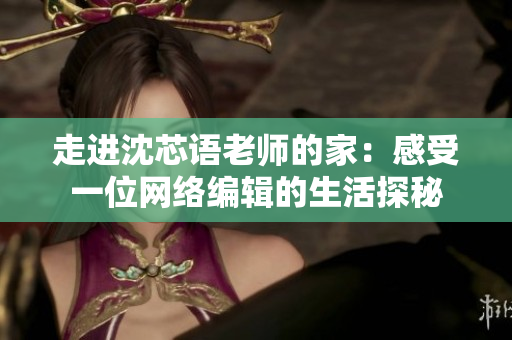 走进沈芯语老师的家：感受一位网络编辑的生活探秘