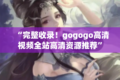 “完整收录！gogogo高清视频全站高清资源推荐”