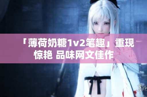 「薄荷奶糖1v2笔趣」重现惊艳 品味网文佳作