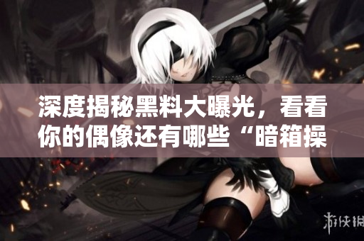 深度揭秘黑料大曝光，看看你的偶像还有哪些“暗箱操作”！
