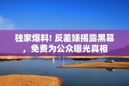 独家爆料! 反差婊揭露黑幕，免费为公众曝光真相