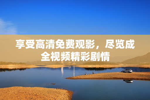 享受高清免费观影，尽览成全视频精彩剧情