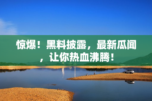 惊爆！黑料披露，最新瓜闻，让你热血沸腾！