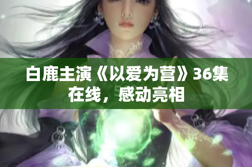 白鹿主演《以爱为营》36集在线，感动亮相