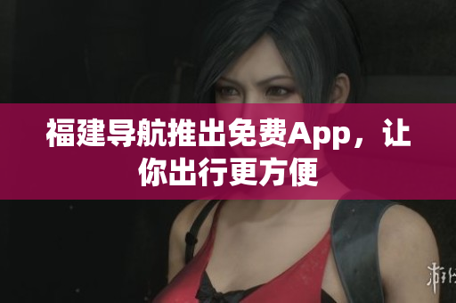 福建导航推出免费App，让你出行更方便