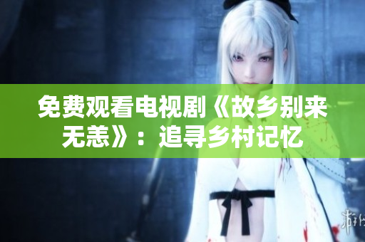 免费观看电视剧《故乡别来无恙》：追寻乡村记忆