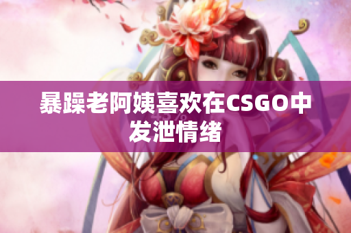 暴躁老阿姨喜欢在CSGO中发泄情绪