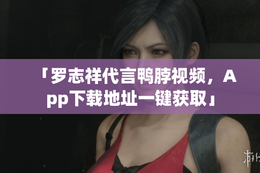 「罗志祥代言鸭脖视频，App下载地址一键获取」