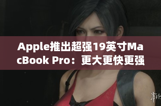 Apple推出超强19英寸MacBook Pro：更大更快更强