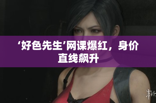 ‘好色先生’网课爆红，身价直线飙升
