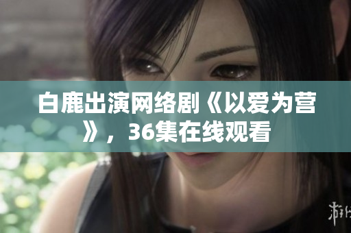 白鹿出演网络剧《以爱为营》，36集在线观看