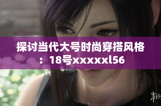 探讨当代大号时尚穿搭风格：18号xxxxxl56