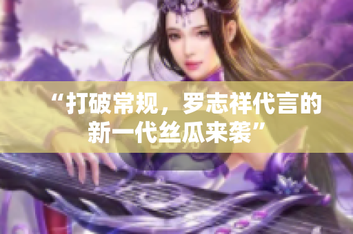 “打破常规，罗志祥代言的新一代丝瓜来袭”