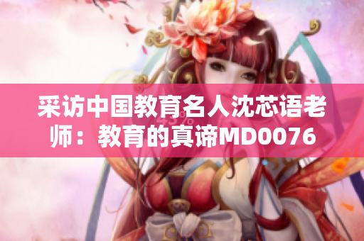 采访中国教育名人沈芯语老师：教育的真谛MD0076