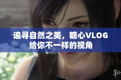 追寻自然之美，糖心VLOG给你不一样的视角