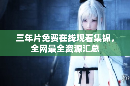三年片免费在线观看集锦，全网最全资源汇总