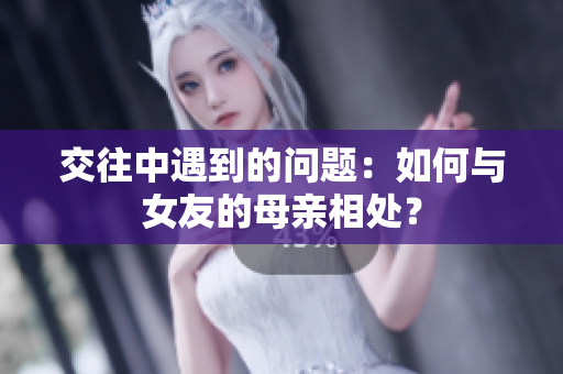 交往中遇到的问题：如何与女友的母亲相处？