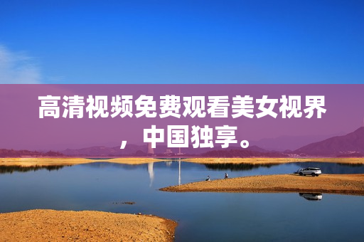 高清视频免费观看美女视界，中国独享。