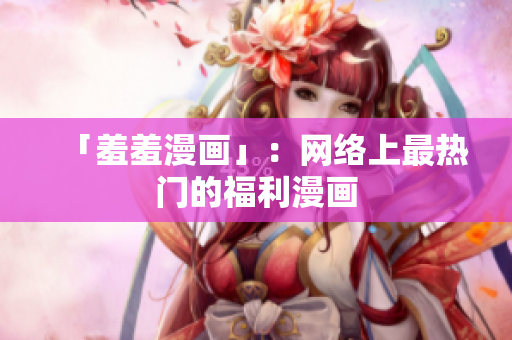 「羞羞漫画」：网络上最热门的福利漫画