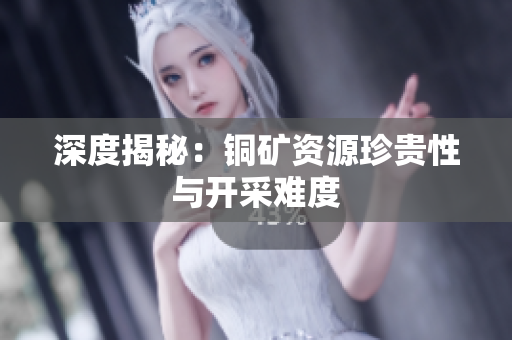 深度揭秘：铜矿资源珍贵性与开采难度