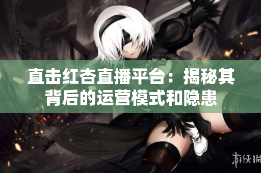 直击红杏直播平台：揭秘其背后的运营模式和隐患