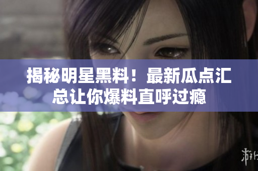 揭秘明星黑料！最新瓜点汇总让你爆料直呼过瘾
