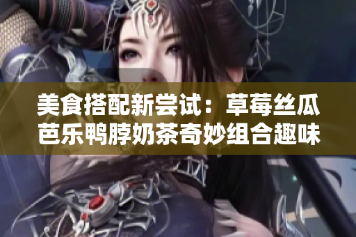 美食搭配新尝试：草莓丝瓜芭乐鸭脖奶茶奇妙组合趣味十足