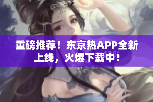 重磅推荐！东京热APP全新上线，火爆下载中！