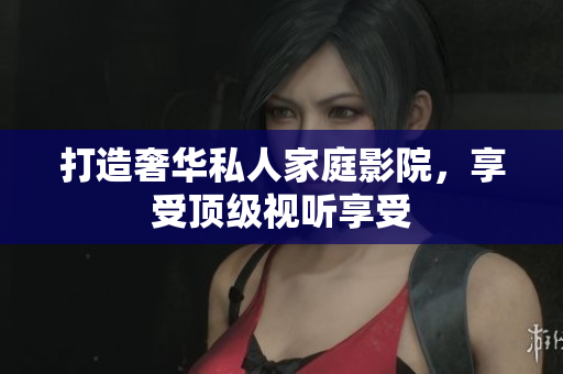 打造奢华私人家庭影院，享受顶级视听享受