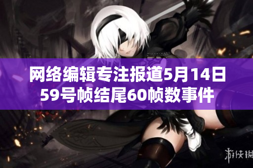 网络编辑专注报道5月14日59号帧结尾60帧数事件