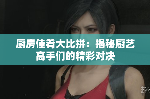 厨房佳肴大比拼：揭秘厨艺高手们的精彩对决