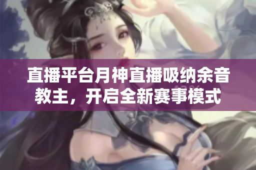 直播平台月神直播吸纳余音教主，开启全新赛事模式