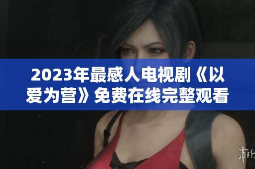 2023年最感人电视剧《以爱为营》免费在线完整观看