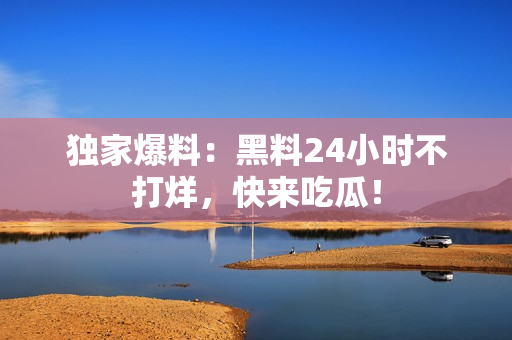 独家爆料：黑料24小时不打烊，快来吃瓜！