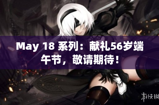 May 18 系列：献礼56岁端午节，敬请期待！