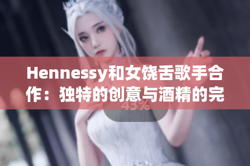 Hennessy和女饶舌歌手合作：独特的创意与酒精的完美结合