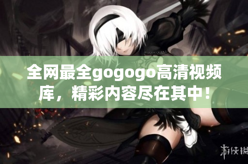全网最全gogogo高清视频库，精彩内容尽在其中！