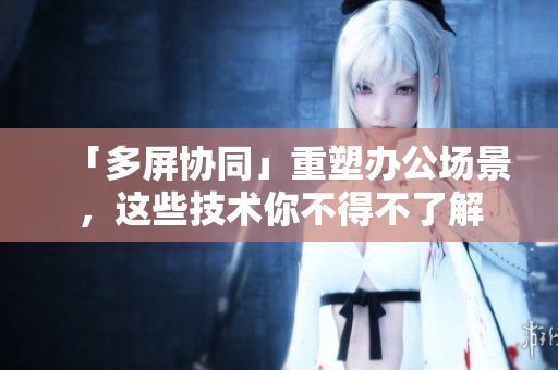 「多屏协同」重塑办公场景，这些技术你不得不了解